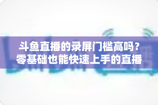斗鱼直播的录屏门槛高吗?零基础也能快速上手的直播录制全攻略 斗鱼直播的录屏门槛高吗?零基础也能快速上手的直播录制全攻略