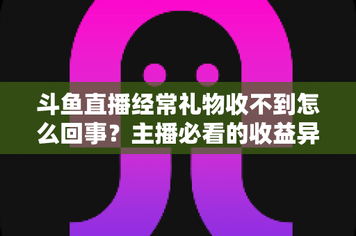 斗鱼直播经常礼物收不到怎么回事？主播必看的收益异常排查与解决全攻略