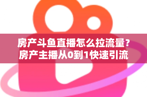 房产斗鱼直播怎么拉流量？房产主播从0到1快速引流涨粉的实战全攻略