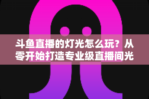 斗鱼直播的灯光怎么玩？从零开始打造专业级直播间光效的完整指南
