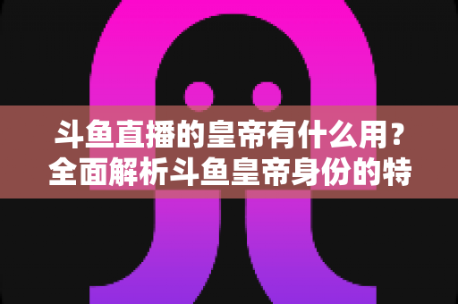 斗鱼直播的皇帝有什么用？全面解析斗鱼皇帝身份的特权、价值与理性消费指南