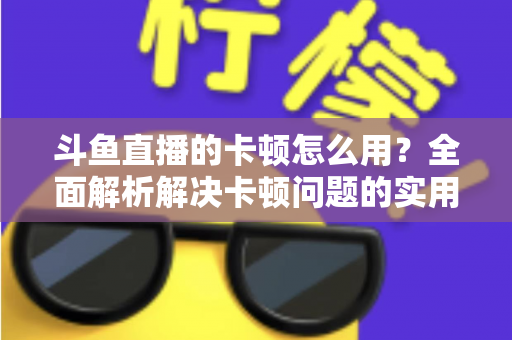 斗鱼直播的卡顿怎么用?全面解析解决卡顿问题的实用技巧与优化指南 斗鱼直播的卡顿怎么用?全面解析解决卡顿问题的实用技巧与优化指南
