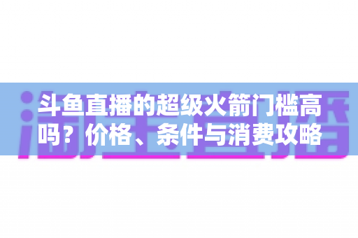 斗鱼直播的超级火箭门槛高吗?价格、条件与消费攻略一文全解析 斗鱼直播的超级火箭门槛高吗?价格、条件与消费攻略一文全解析