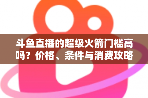 斗鱼直播的超级火箭门槛高吗？价格、条件与消费攻略一文全解析