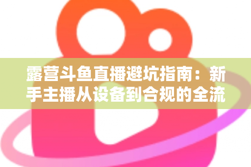 露营斗鱼直播避坑指南:新手主播从设备到合规的全流程防雷手册 露营斗鱼直播避坑指南:新手主播从设备到合规的全流程防雷手册