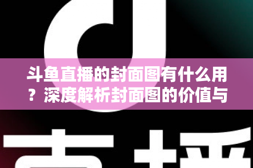 斗鱼直播的封面图有什么用？深度解析封面图的价值与优化技巧