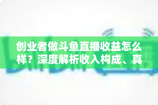 创业者做斗鱼直播收益怎么样？深度解析收入构成、真实水平与赚钱策略