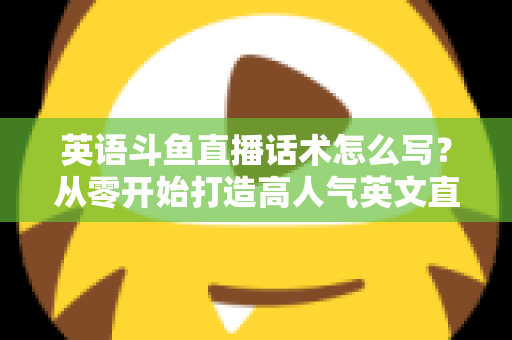 英语斗鱼直播话术怎么写？从零开始打造高人气英文直播间的实用指南