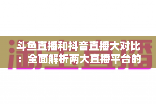 斗鱼直播和抖音直播大对比：全面解析两大直播平台的差异，助你选对舞台