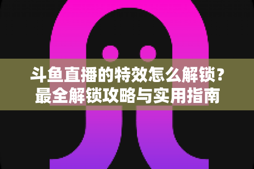 斗鱼直播的特效怎么解锁？最全解锁攻略与实用指南