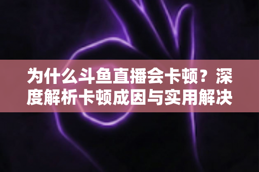 为什么斗鱼直播会卡顿？深度解析卡顿成因与实用解决方案全指南