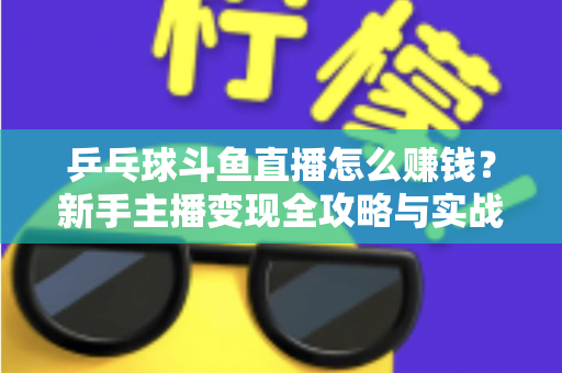 乒乓球斗鱼直播怎么赚钱?新手主播变现全攻略与实战指南 乒乓球斗鱼直播怎么赚钱?新手主播变现全攻略与实战指南