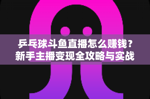 乒乓球斗鱼直播怎么赚钱？新手主播变现全攻略与实战指南