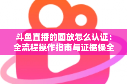 斗鱼直播的回放怎么认证：全流程操作指南与证据保全攻略