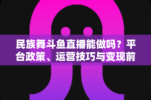 民族舞斗鱼直播能做吗?平台政策、运营技巧与变现前景全解析 民族舞斗鱼直播能做吗?平台政策、运营技巧与变现前景全解析
