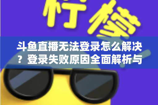 斗鱼直播无法登录怎么解决？登录失败原因全面解析与快速修复方法指南