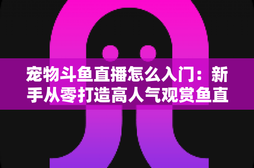 宠物斗鱼直播怎么入门：新手从零打造高人气观赏鱼直播间的完整指南