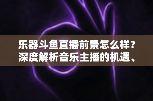 乐器斗鱼直播前景怎么样？深度解析音乐主播的机遇、挑战与变现之道