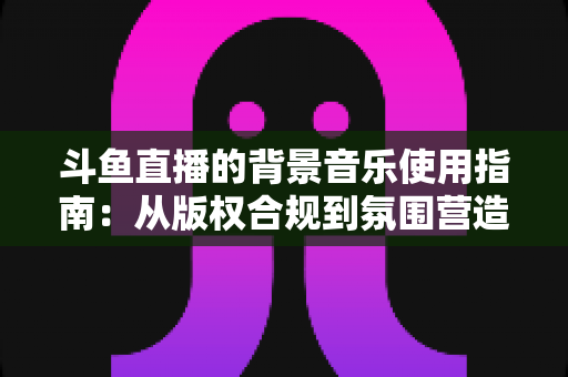 斗鱼直播的背景音乐使用指南：从版权合规到氛围营造的全方位教程
