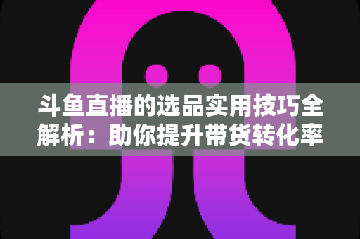 斗鱼直播的选品实用技巧全解析：助你提升带货转化率的实战指南