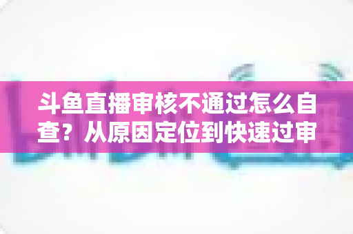 斗鱼直播审核不通过怎么自查？从原因定位到快速过审的完整实战指南