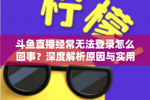 斗鱼直播经常无法登录怎么回事？深度解析原因与实用解决技巧全攻略
