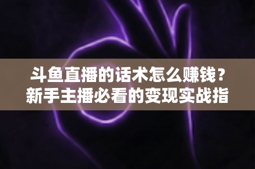 斗鱼直播的话术怎么赚钱？新手主播必看的变现实战指南
