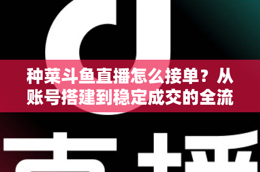 种菜斗鱼直播怎么接单?从账号搭建到稳定成交的全流程实战指南 种菜斗鱼直播怎么接单?从账号搭建到稳定成交的全流程实战指南