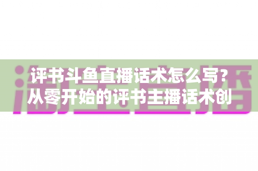 评书斗鱼直播话术怎么写？从零开始的评书主播话术创作全攻略
