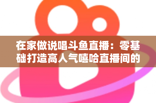 在家做说唱斗鱼直播：零基础打造高人气嘻哈直播间的全方位实战指南