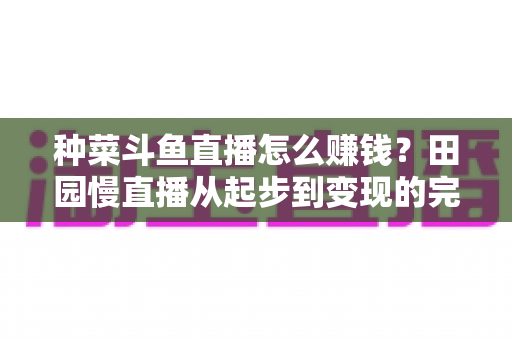 种菜斗鱼直播怎么赚钱？田园慢直播从起步到变现的完整实操攻略