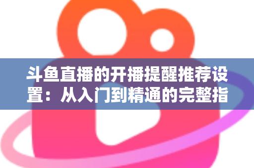 斗鱼直播的开播提醒推荐设置：从入门到精通的完整指南，让你不错过任何一场精彩直播