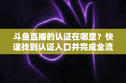 斗鱼直播的认证在哪里?快速找到认证入口并完成全流程申请的保姆级实用指南 斗鱼直播的认证在哪里?快速找到认证入口并完成全流程申请的保姆级实用指南