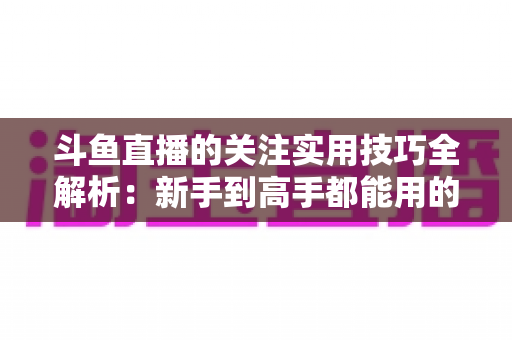斗鱼直播的关注实用技巧全解析：新手到高手都能用的高效关注管理指南