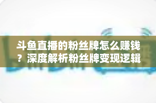 斗鱼直播的粉丝牌怎么赚钱？深度解析粉丝牌变现逻辑与主播运营实战全攻略