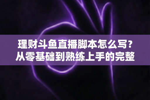 理财斗鱼直播脚本怎么写？从零基础到熟练上手的完整实操指南