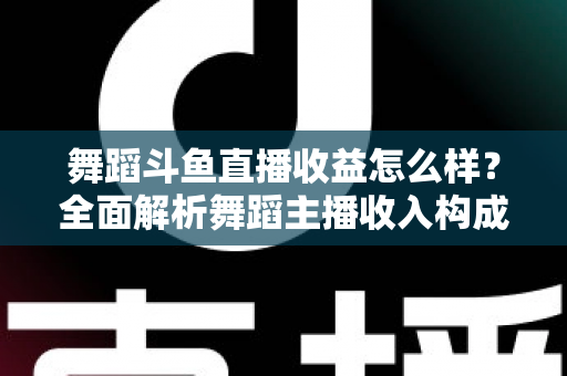 舞蹈斗鱼直播收益怎么样？全面解析舞蹈主播收入构成、影响因素与赚钱前景