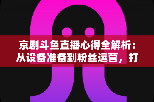 京剧斗鱼直播心得全解析:从设备准备到粉丝运营,打造高人气戏曲直播间的实战指南 京剧斗鱼直播心得全解析:从设备准备到粉丝运营,打造高人气戏曲直播间的实战指南