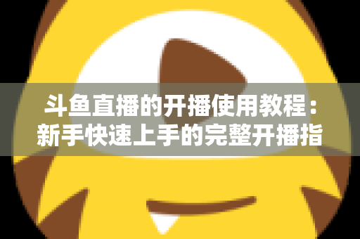 斗鱼直播的开播使用教程：新手快速上手的完整开播指南