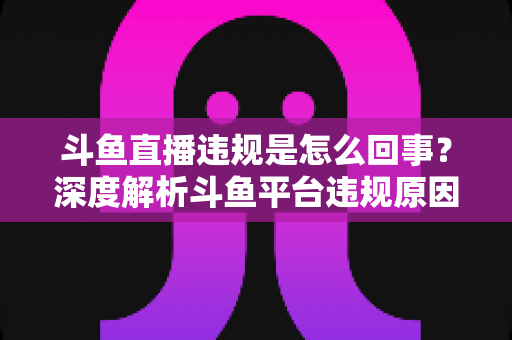 斗鱼直播违规是怎么回事？深度解析斗鱼平台违规原因、处罚规则与实用避坑指南