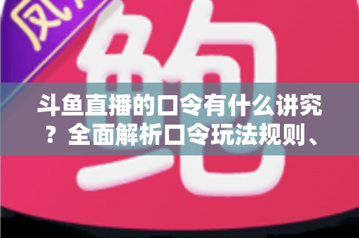 斗鱼直播的口令有什么讲究？全面解析口令玩法规则、设置技巧与避坑指南