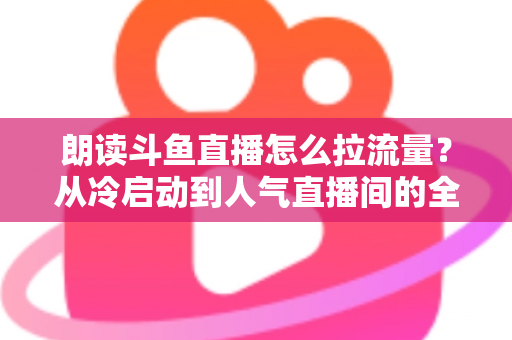 朗读斗鱼直播怎么拉流量？从冷启动到人气直播间的全流程引流实战指南