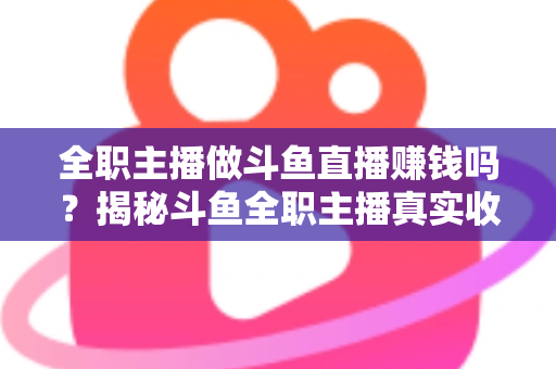全职主播做斗鱼直播赚钱吗？揭秘斗鱼全职主播真实收入、赚钱途径与入行生存指南