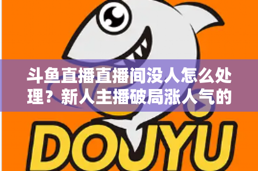 斗鱼直播直播间没人怎么处理？新人主播破局涨人气的实用指南
