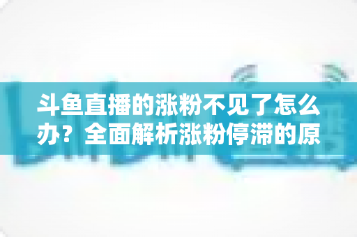 斗鱼直播的涨粉不见了怎么办？全面解析涨粉停滞的原因与高效应对策略