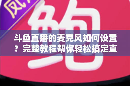 斗鱼直播的麦克风如何设置?完整教程帮你轻松搞定直播声音问题 斗鱼直播的麦克风如何设置?完整教程帮你轻松搞定直播声音问题