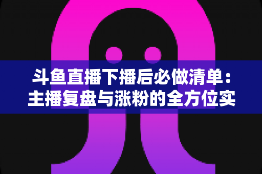 斗鱼直播下播后必做清单:主播复盘与涨粉的全方位实战指南 斗鱼直播下播后必做清单:主播复盘与涨粉的全方位实战指南
