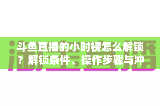 斗鱼直播的小时榜怎么解锁？解锁条件、操作步骤与冲榜技巧全解析
