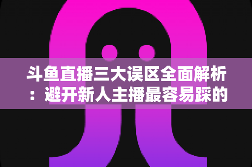 斗鱼直播三大误区全面解析：避开新人主播最容易踩的坑，快速提升直播间人气与收益