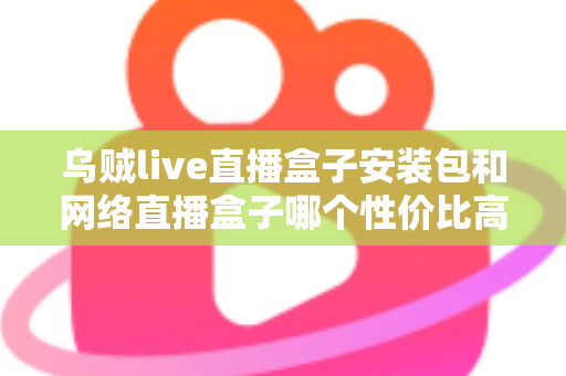 乌贼live直播盒子安装包和网络直播盒子哪个性价比高?多维度对比帮你选对不踩坑 乌贼live直播盒子安装包和网络直播盒子哪个性价比高?多维度对比帮你选对不踩坑